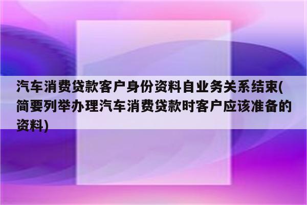 汽车消费贷款客户身份资料自业务关系结束(简要列举办理汽车消费贷款时客户应该准备的资料)