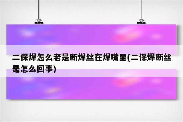 二保焊怎么老是断焊丝在焊嘴里(二保焊断丝是怎么回事)