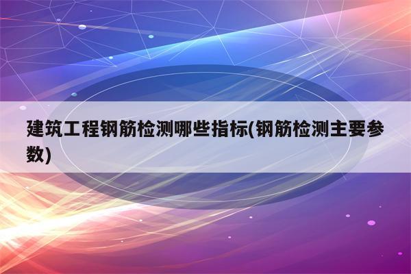 建筑工程钢筋检测哪些指标(钢筋检测主要参数)