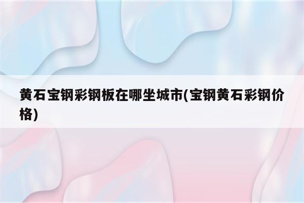 黄石宝钢彩钢板在哪坐城市(宝钢黄石彩钢价格)