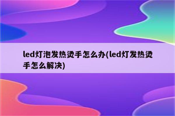 led灯泡发热烫手怎么办(led灯发热烫手怎么解决)