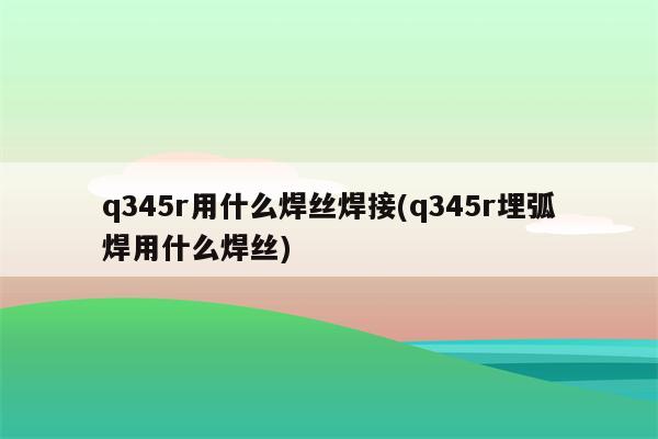 q345r用什么焊丝焊接(q345r埋弧焊用什么焊丝)