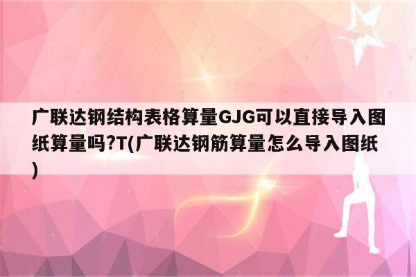 广联达钢结构表格算量GJG可以直接导入图纸算量吗?T(广联达钢筋算量怎么导入图纸)