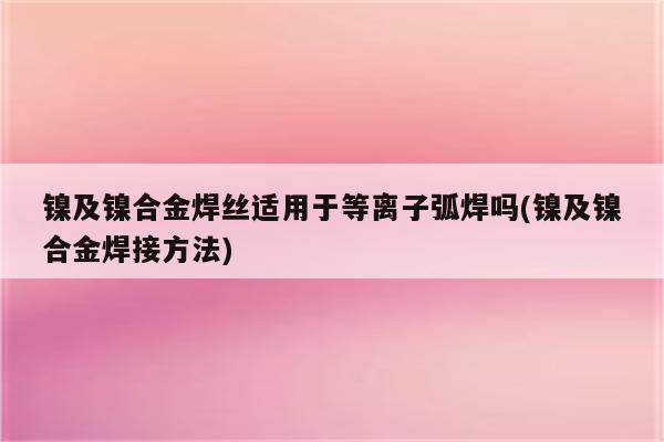 镍及镍合金焊丝适用于等离子弧焊吗(镍及镍合金焊接方法)