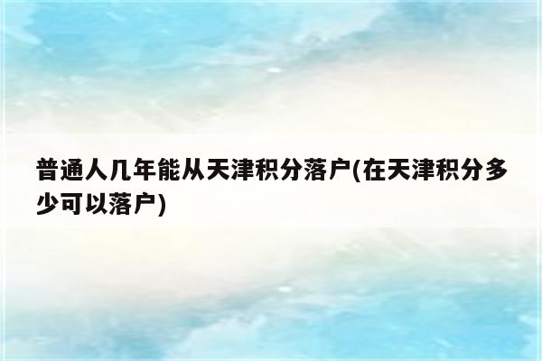 普通人几年能从天津积分落户(在天津积分多少可以落户)