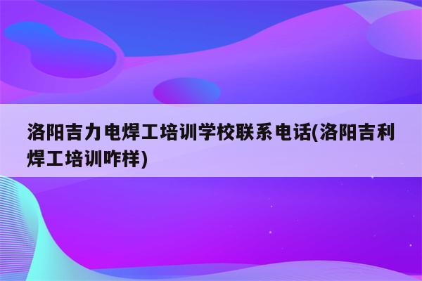 洛阳吉力电焊工培训学校联系电话(洛阳吉利焊工培训咋样)