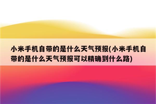 小米手机自带的是什么天气预报(小米手机自带的是什么天气预报可以精确到什么路)