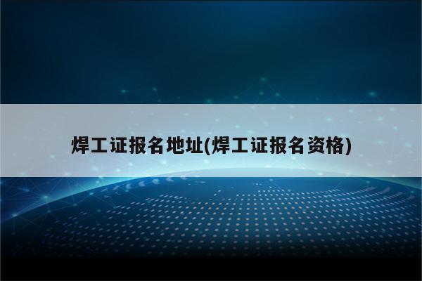 焊工证报名地址(焊工证报名资格)