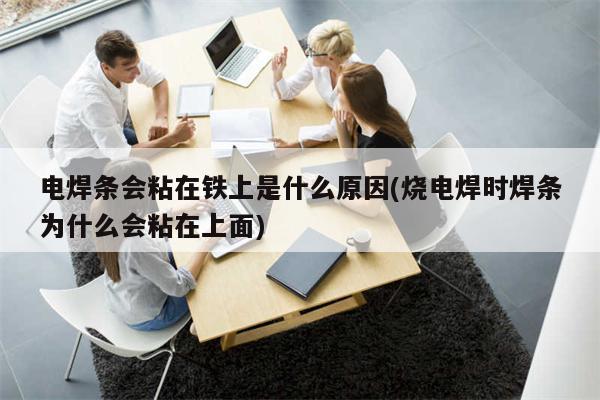 电焊条会粘在铁上是什么原因(烧电焊时焊条为什么会粘在上面)