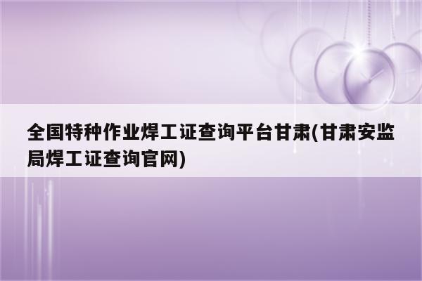 全国特种作业焊工证查询平台甘肃(甘肃安监局焊工证查询官网)