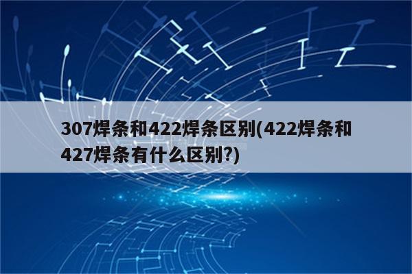 307焊条和422焊条区别(422焊条和427焊条有什么区别?)