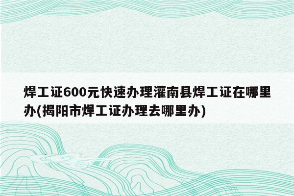 焊工证600元快速办理灌南县焊工证在哪里办(揭阳市焊工证办理去哪里办)