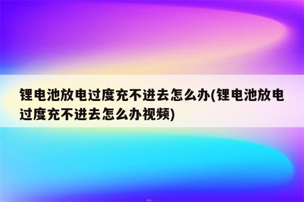 锂电池放电过度充不进去怎么办(锂电池放电过度充不进去怎么办视频)