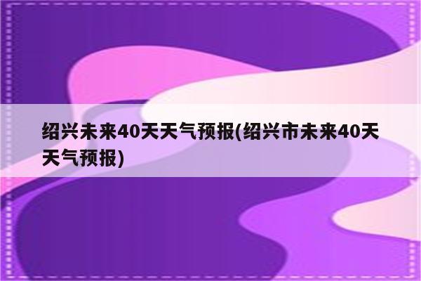 绍兴未来40天天气预报(绍兴市未来40天天气预报)