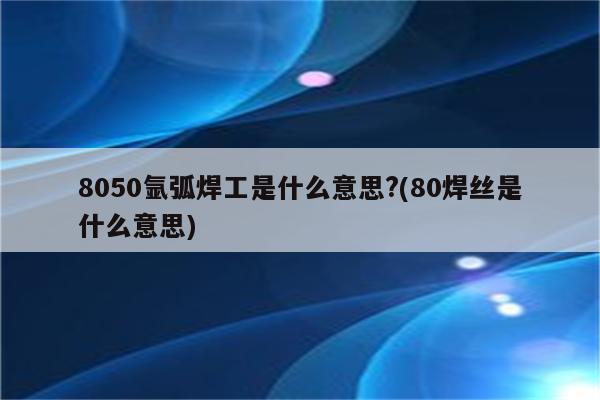 8050氩弧焊工是什么意思?(80焊丝是什么意思)