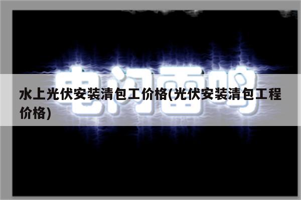 水上光伏安装清包工价格(光伏安装清包工程价格)