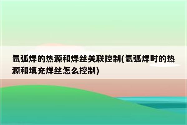 氩弧焊的热源和焊丝关联控制(氩弧焊时的热源和填充焊丝怎么控制)