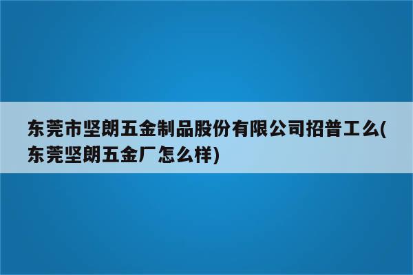 东莞市坚朗五金制品股份有限公司招普工么(东莞坚朗五金厂怎么样)