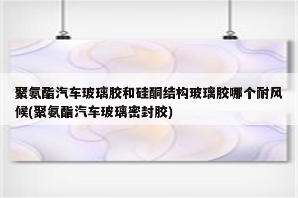 聚氨酯汽车玻璃胶和硅酮结构玻璃胶哪个耐风候(聚氨酯汽车玻璃密封胶)