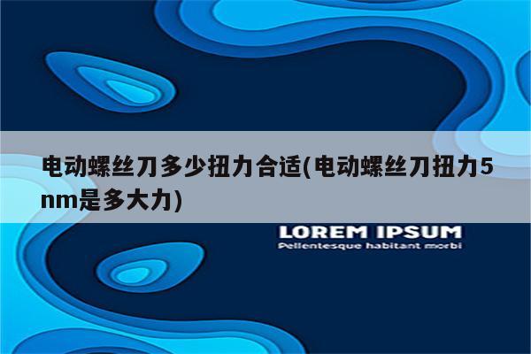 电动螺丝刀多少扭力合适(电动螺丝刀扭力5nm是多大力)