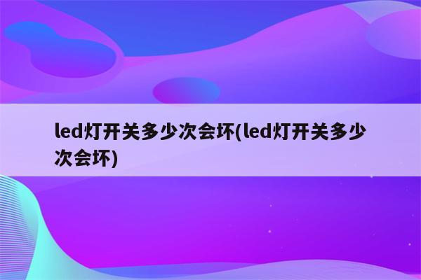 led灯开关多少次会坏(led灯开关多少次会坏)