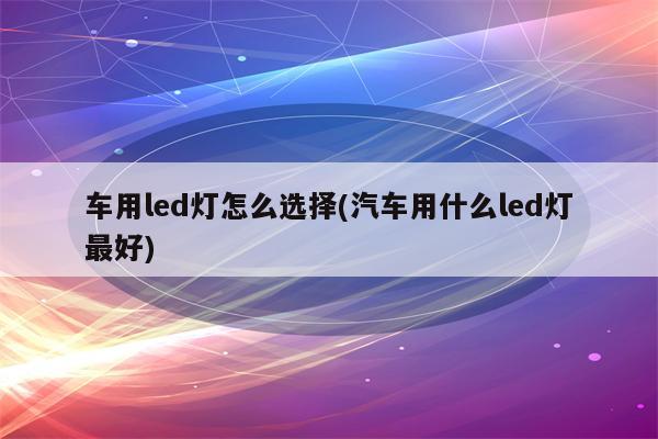 车用led灯怎么选择(汽车用什么led灯最好)