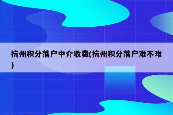 杭州积分落户中介收费(杭州积分落户难不难)