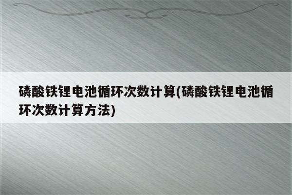 磷酸铁锂电池循环次数计算(磷酸铁锂电池循环次数计算方法)