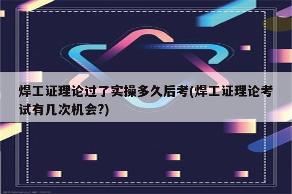 焊工证理论过了实操多久后考(焊工证理论考试有几次机会?)