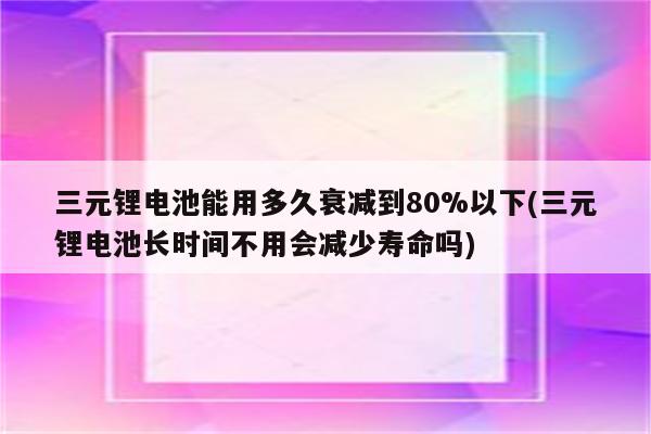 三元锂电池能用多久衰减到80%以下(三元锂电池长时间不用会减少寿命吗)