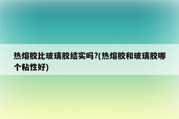 热熔胶比玻璃胶结实吗?(热熔胶和玻璃胶哪个粘性好)