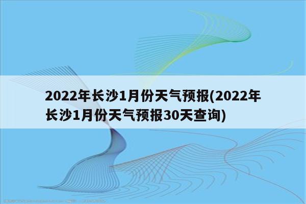 2022年长沙1月份天气预报(2022年长沙1月份天气预报30天查询)