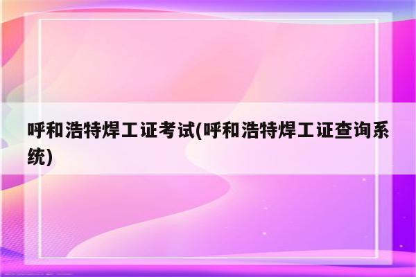 呼和浩特焊工证考试(呼和浩特焊工证查询系统)