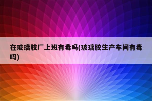 在玻璃胶厂上班有毒吗(玻璃胶生产车间有毒吗)