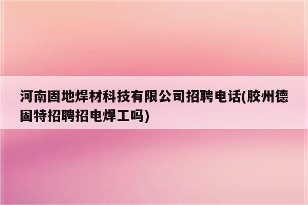 河南固地焊材科技有限公司招聘电话(胶州德固特招聘招电焊工吗)