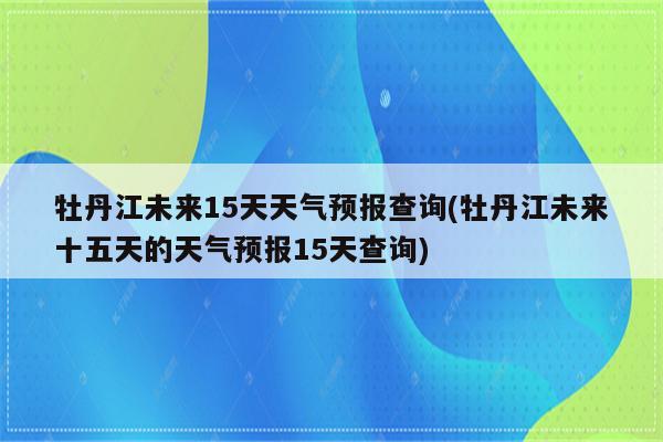 牡丹江未来15天天气预报查询(牡丹江未来十五天的天气预报15天查询)