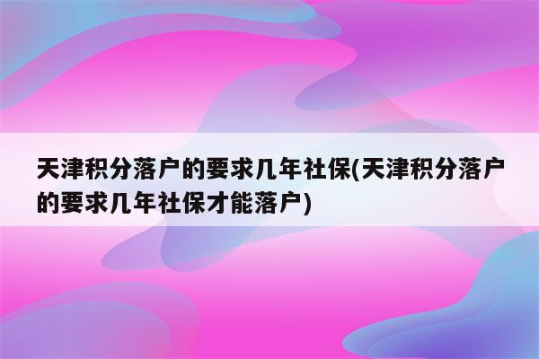 天津积分落户的要求几年社保(天津积分落户的要求几年社保才能落户)