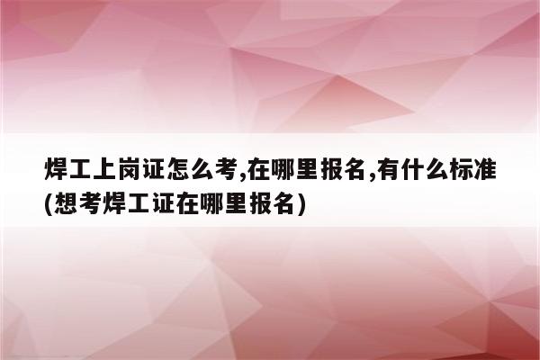 焊工上岗证怎么考,在哪里报名,有什么标准(想考焊工证在哪里报名)