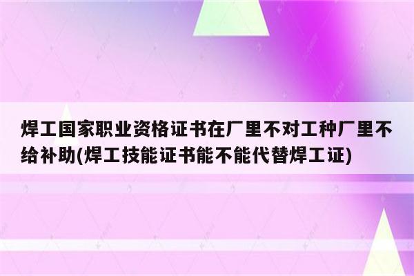 焊工国家职业资格证书在厂里不对工种厂里不给补助(焊工技能证书能不能代替焊工证)