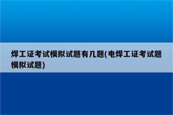 焊工证考试模拟试题有几题(电焊工证考试题模拟试题)