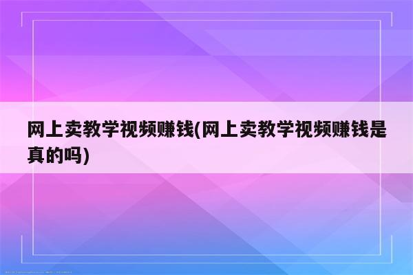 网上卖教学视频赚钱(网上卖教学视频赚钱是真的吗)