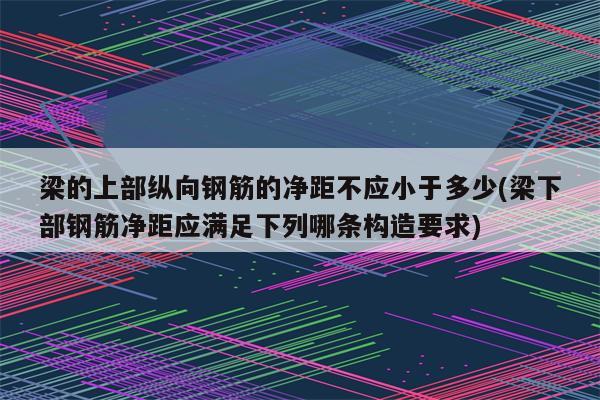 梁的上部纵向钢筋的净距不应小于多少(梁下部钢筋净距应满足下列哪条构造要求)