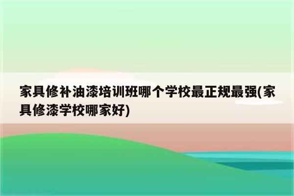 家具修补油漆培训班哪个学校最正规最强(家具修漆学校哪家好)