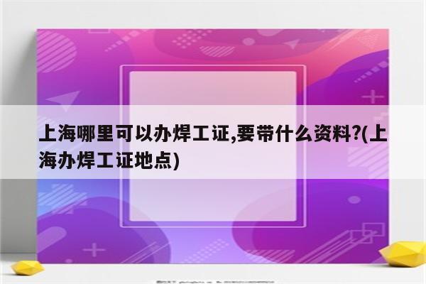 上海哪里可以办焊工证,要带什么资料?(上海办焊工证地点)