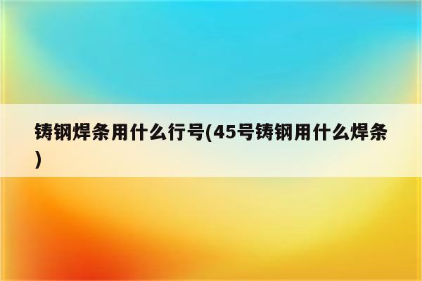 铸钢焊条用什么行号(45号铸钢用什么焊条)