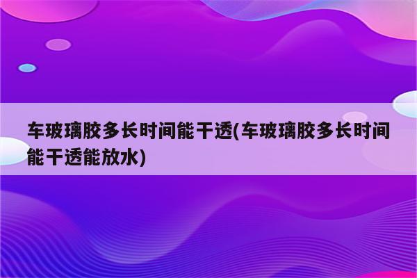 车玻璃胶多长时间能干透(车玻璃胶多长时间能干透能放水)