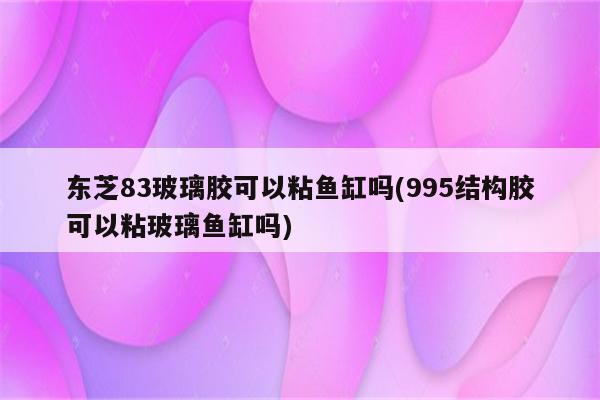 东芝83玻璃胶可以粘鱼缸吗(995结构胶可以粘玻璃鱼缸吗)