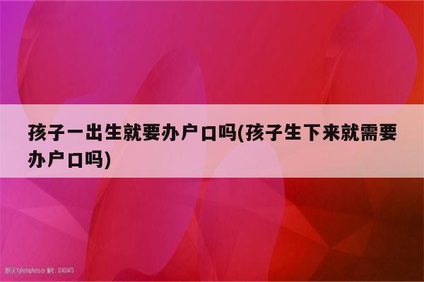 孩子一出生就要办户口吗(孩子生下来就需要办户口吗)