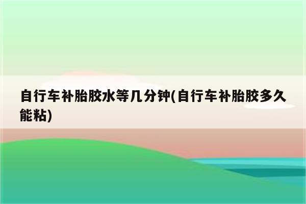 自行车补胎胶水等几分钟(自行车补胎胶多久能粘)