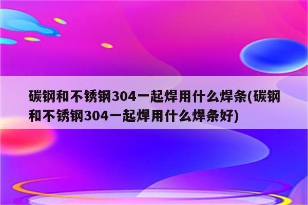 碳钢和不锈钢304一起焊用什么焊条(碳钢和不锈钢304一起焊用什么焊条好)